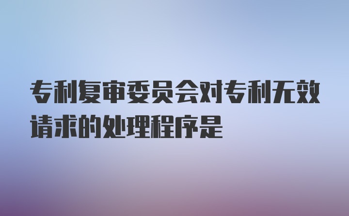 专利复审委员会对专利无效请求的处理程序是