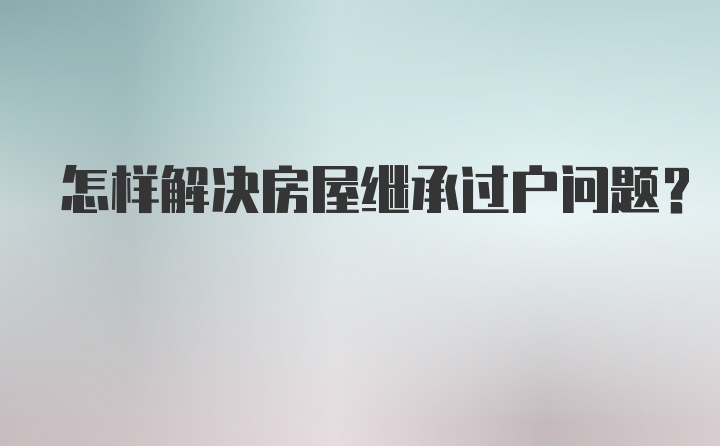 怎样解决房屋继承过户问题？