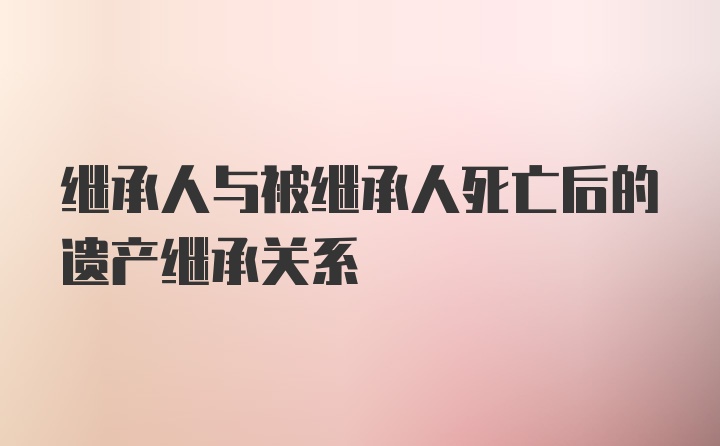 继承人与被继承人死亡后的遗产继承关系