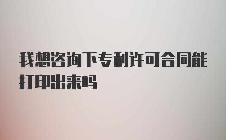 我想咨询下专利许可合同能打印出来吗