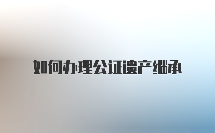 如何办理公证遗产继承