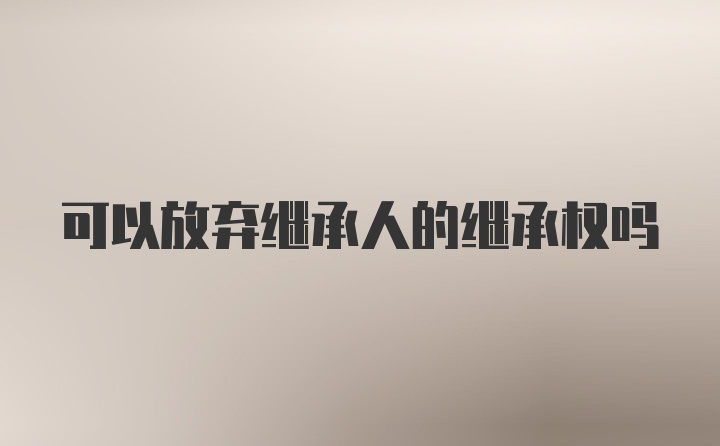 可以放弃继承人的继承权吗