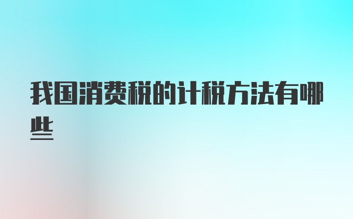 我国消费税的计税方法有哪些