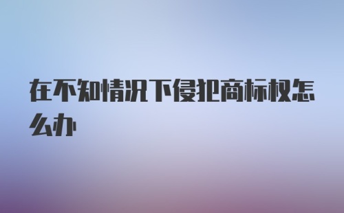 在不知情况下侵犯商标权怎么办