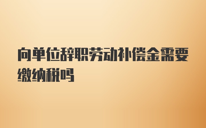 向单位辞职劳动补偿金需要缴纳税吗