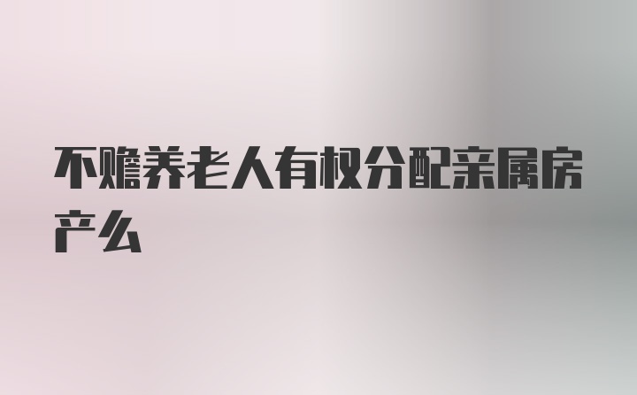 不赡养老人有权分配亲属房产么