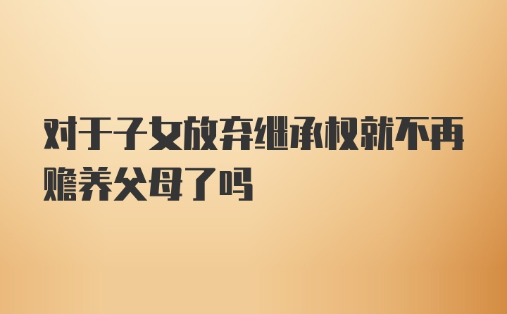 对于子女放弃继承权就不再赡养父母了吗