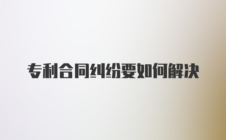 专利合同纠纷要如何解决