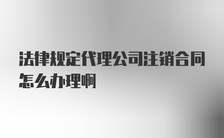 法律规定代理公司注销合同怎么办理啊