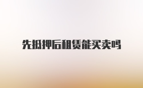 先抵押后租赁能买卖吗