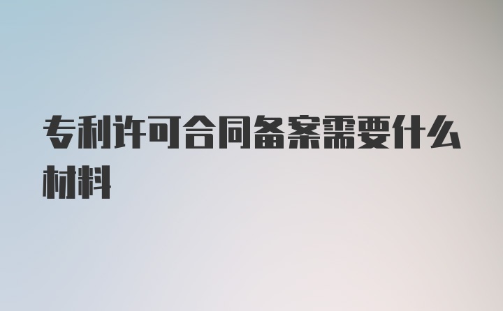 专利许可合同备案需要什么材料