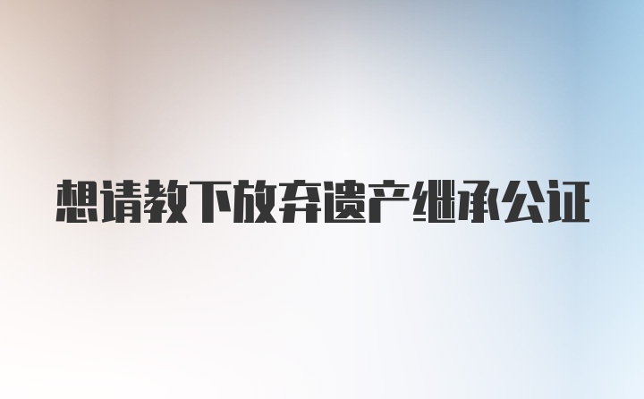 想请教下放弃遗产继承公证