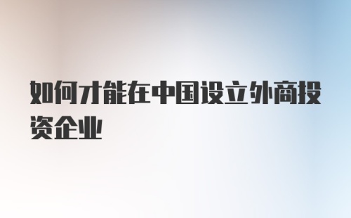 如何才能在中国设立外商投资企业