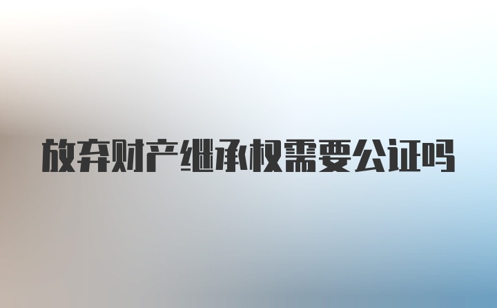 放弃财产继承权需要公证吗