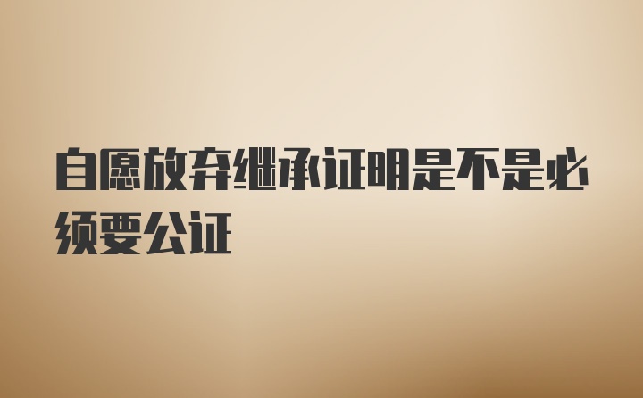 自愿放弃继承证明是不是必须要公证