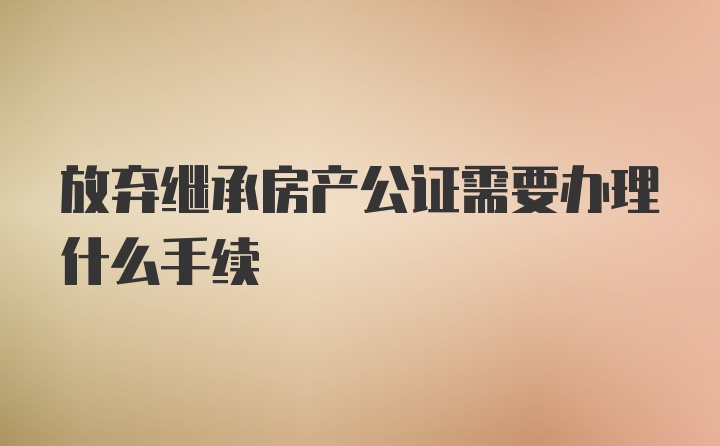 放弃继承房产公证需要办理什么手续