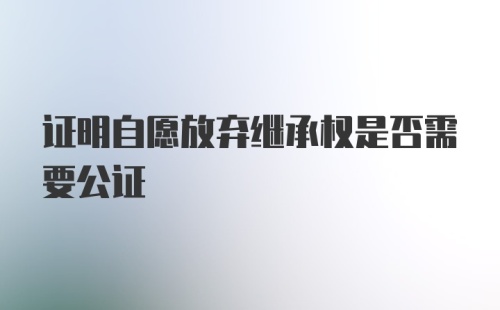 证明自愿放弃继承权是否需要公证