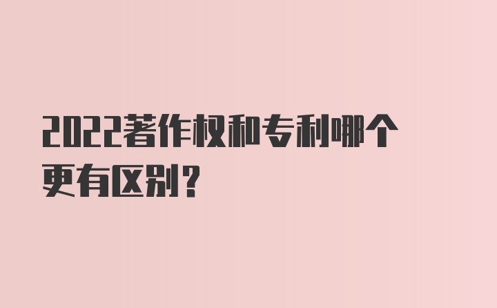 2022著作权和专利哪个更有区别？