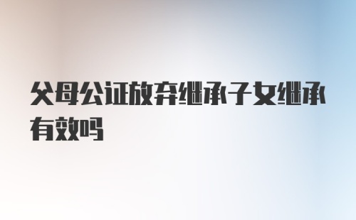 父母公证放弃继承子女继承有效吗