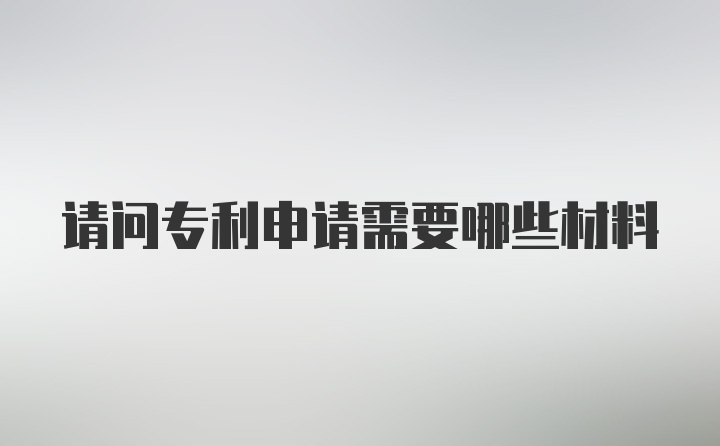 请问专利申请需要哪些材料