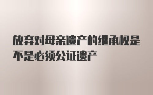 放弃对母亲遗产的继承权是不是必须公证遗产