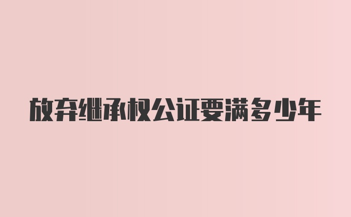 放弃继承权公证要满多少年