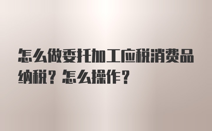 怎么做委托加工应税消费品纳税？怎么操作？