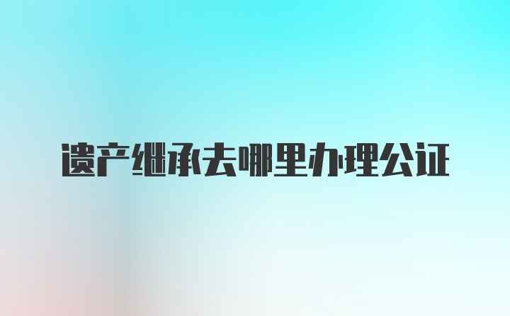 遗产继承去哪里办理公证