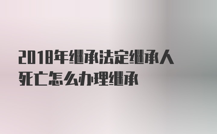 2018年继承法定继承人死亡怎么办理继承