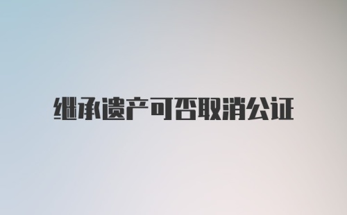 继承遗产可否取消公证