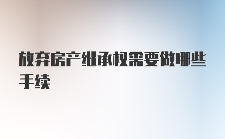 放弃房产继承权需要做哪些手续