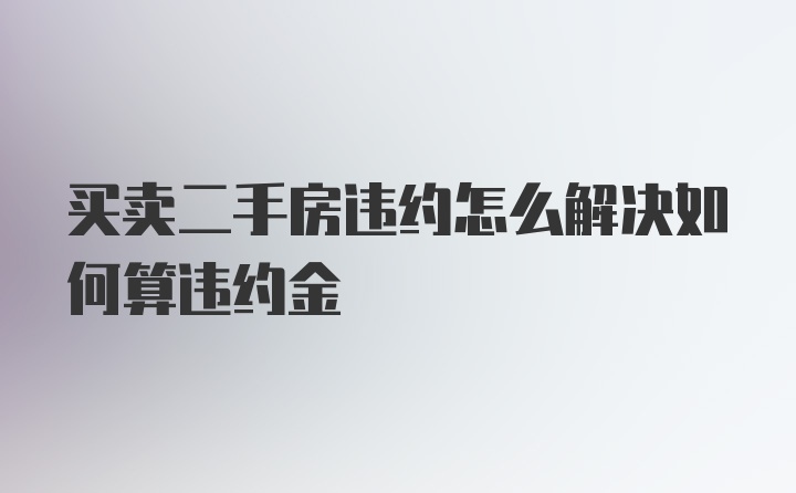 买卖二手房违约怎么解决如何算违约金