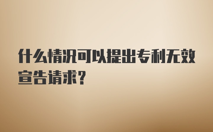 什么情况可以提出专利无效宣告请求？