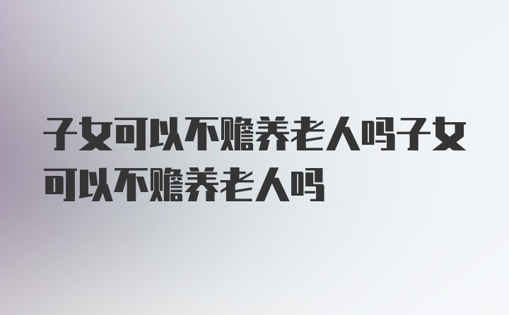 子女可以不赡养老人吗子女可以不赡养老人吗