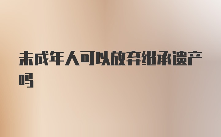 未成年人可以放弃继承遗产吗