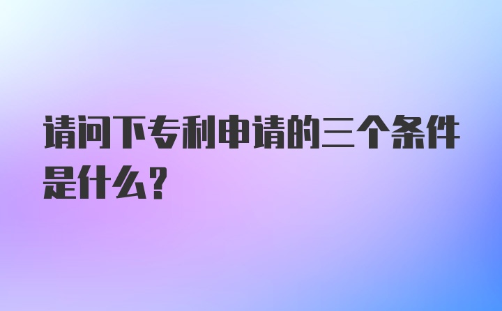 请问下专利申请的三个条件是什么？