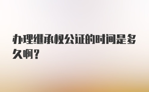 办理继承权公证的时间是多久啊？