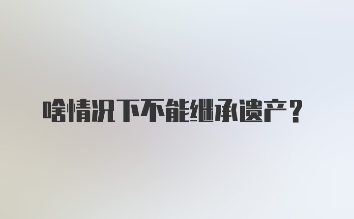 啥情况下不能继承遗产?