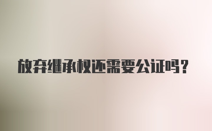 放弃继承权还需要公证吗？