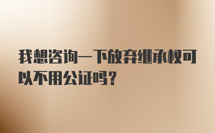 我想咨询一下放弃继承权可以不用公证吗？