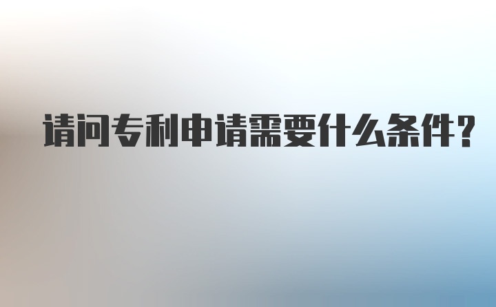 请问专利申请需要什么条件？