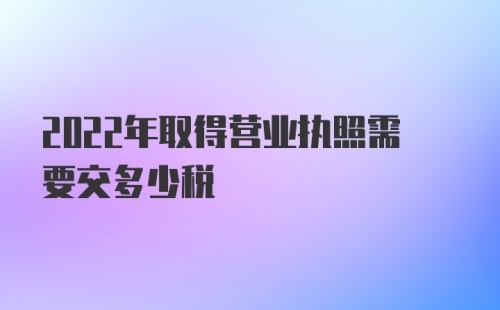 2022年取得营业执照需要交多少税