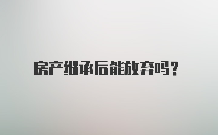 房产继承后能放弃吗？