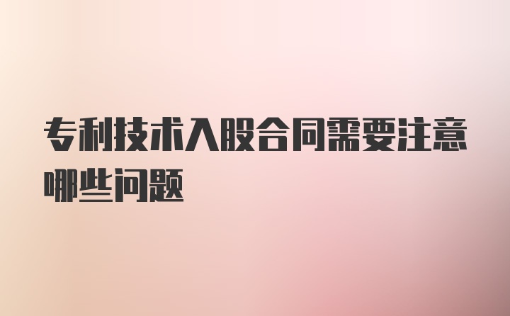 专利技术入股合同需要注意哪些问题