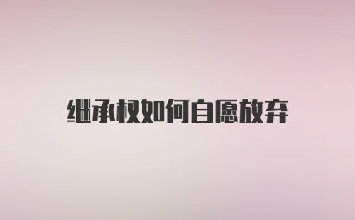 继承权如何自愿放弃