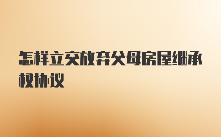 怎样立交放弃父母房屋继承权协议