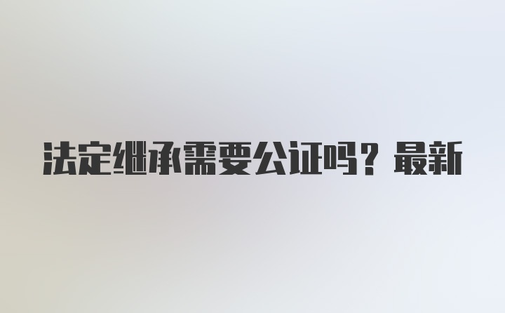 法定继承需要公证吗？最新