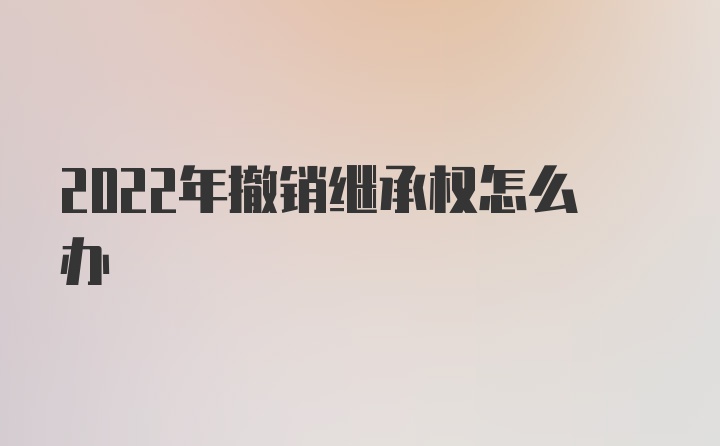 2022年撤销继承权怎么办