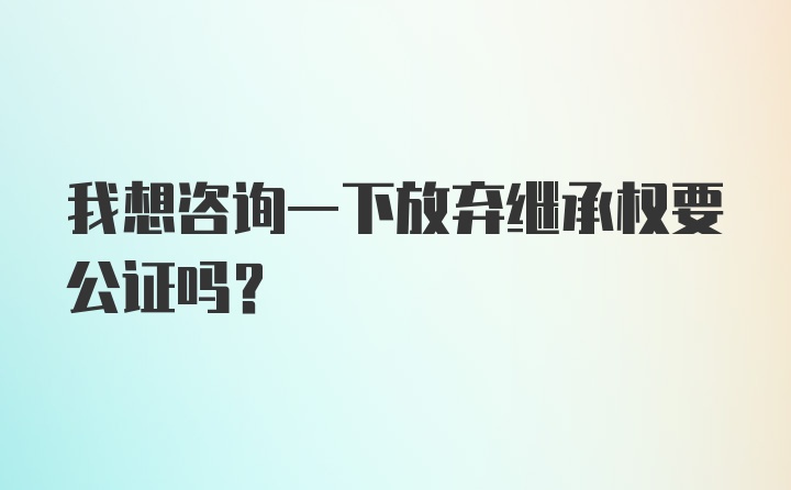 我想咨询一下放弃继承权要公证吗？