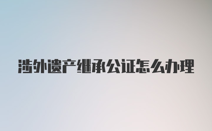 涉外遗产继承公证怎么办理